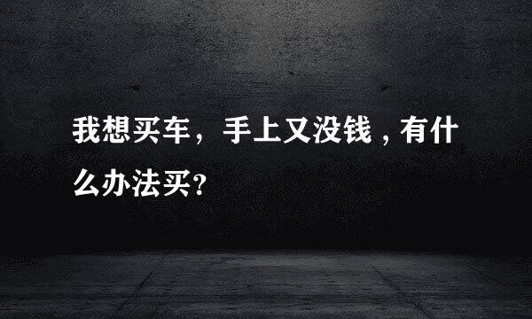 我想买车，手上又没钱 , 有什么办法买？