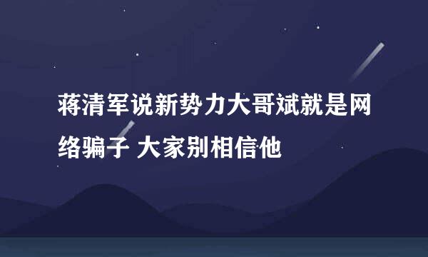 蒋清军说新势力大哥斌就是网络骗子 大家别相信他