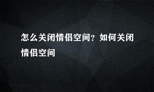 怎么关闭情侣空间？如何关闭情侣空间