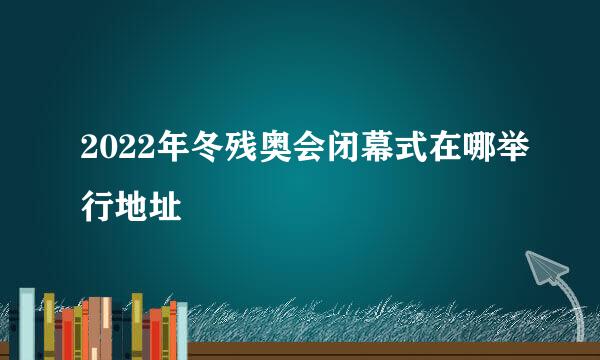 2022年冬残奥会闭幕式在哪举行地址