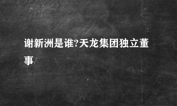 谢新洲是谁?天龙集团独立董事