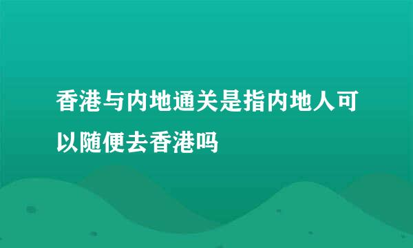 香港与内地通关是指内地人可以随便去香港吗