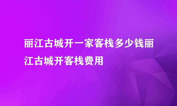 丽江古城开一家客栈多少钱丽江古城开客栈费用