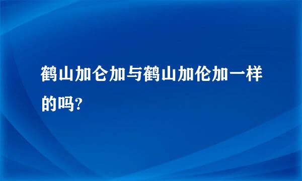 鹤山加仑加与鹤山加伦加一样的吗?