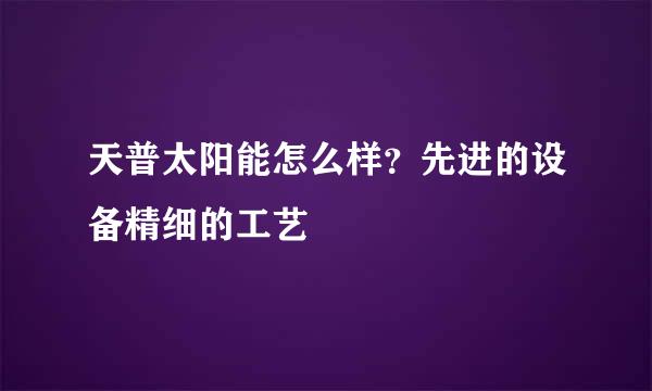 天普太阳能怎么样？先进的设备精细的工艺