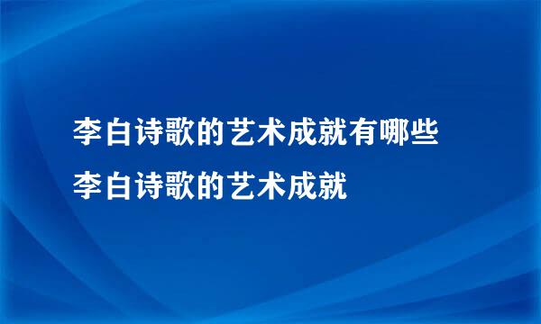 李白诗歌的艺术成就有哪些 李白诗歌的艺术成就