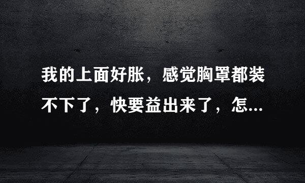 我的上面好胀，感觉胸罩都装不下了，快要益出来了，怎么回事啊？