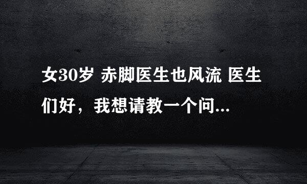 女30岁 赤脚医生也风流 医生们好，我想请教一个问题，盼答复，谢