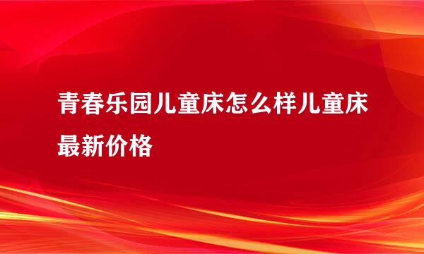 青春乐园儿童床怎么样儿童床最新价格