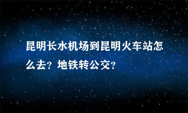 昆明长水机场到昆明火车站怎么去？地铁转公交？