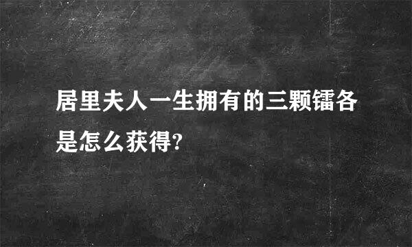 居里夫人一生拥有的三颗镭各是怎么获得?