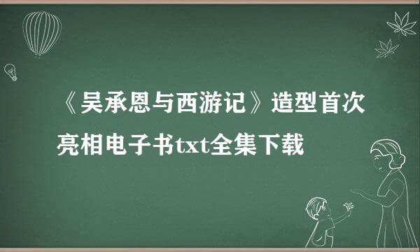 《吴承恩与西游记》造型首次亮相电子书txt全集下载