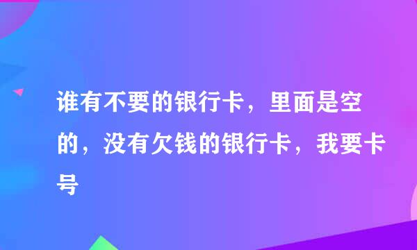 谁有不要的银行卡，里面是空的，没有欠钱的银行卡，我要卡号