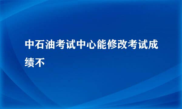 中石油考试中心能修改考试成绩不