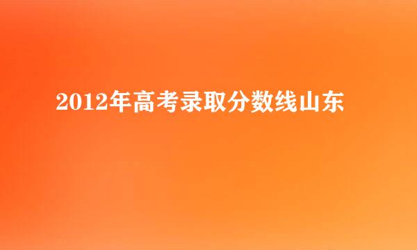 2012年高考录取分数线山东