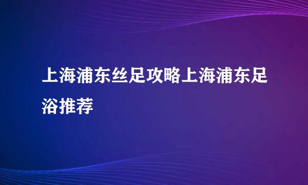 上海浦东丝足攻略上海浦东足浴推荐