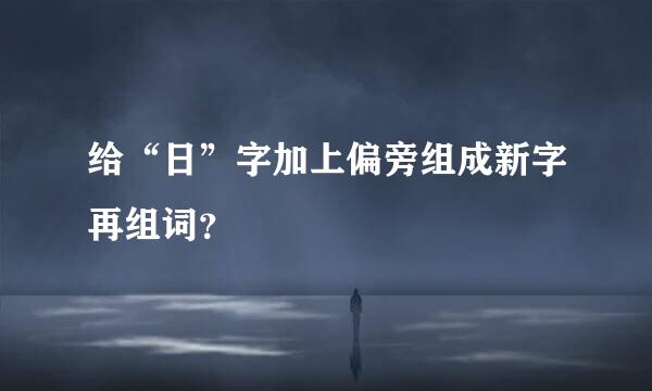 给“日”字加上偏旁组成新字再组词？