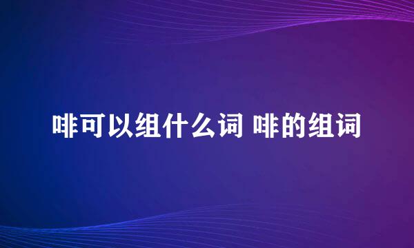 啡可以组什么词 啡的组词