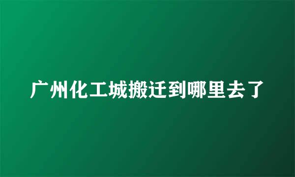 广州化工城搬迁到哪里去了