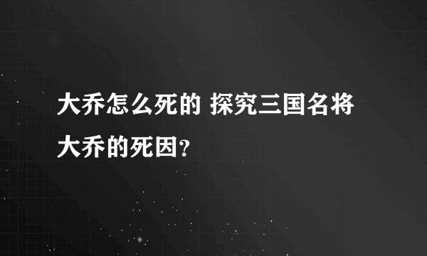 大乔怎么死的 探究三国名将大乔的死因？