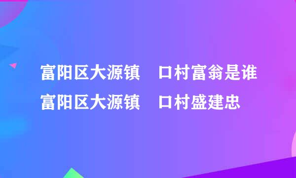 富阳区大源镇觃口村富翁是谁富阳区大源镇觃口村盛建忠