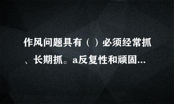 作风问题具有（）必须经常抓、长期抓。a反复性和顽固性b隐蔽性和复杂性c反复性和复杂性