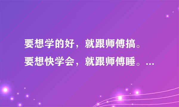 要想学的好，就跟师傅搞。 要想快学会，就跟师傅睡。 要想学得精，就跟师傅＿。 求最后一个字是什么