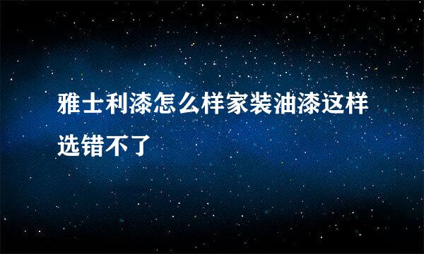 雅士利漆怎么样家装油漆这样选错不了