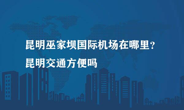 昆明巫家坝国际机场在哪里？昆明交通方便吗