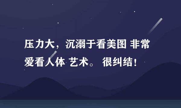 压力大，沉溺于看美图 非常爱看人体 艺术。 很纠结！