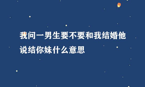 我问一男生要不要和我结婚他说结你妹什么意思