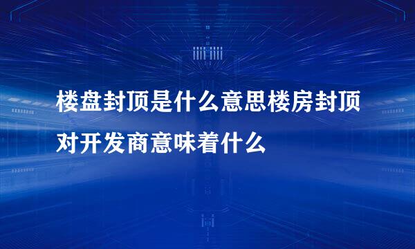 楼盘封顶是什么意思楼房封顶对开发商意味着什么