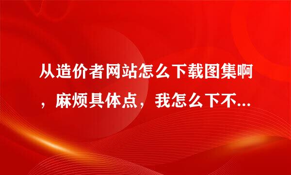 从造价者网站怎么下载图集啊，麻烦具体点，我怎么下不下来啊，谢谢了啊