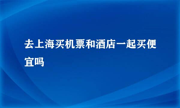 去上海买机票和酒店一起买便宜吗