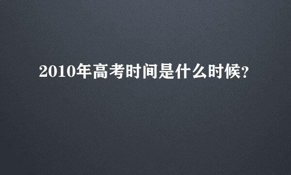 2010年高考时间是什么时候？