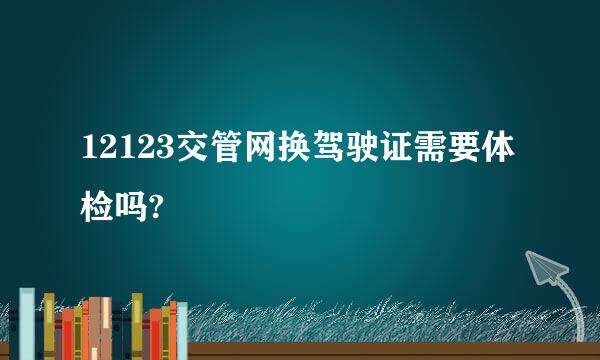 12123交管网换驾驶证需要体检吗?