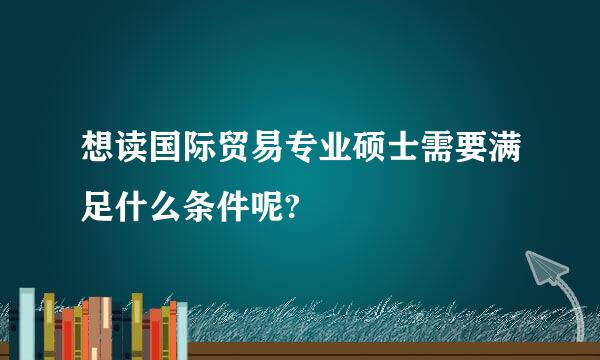 想读国际贸易专业硕士需要满足什么条件呢?