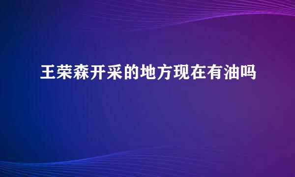 王荣森开采的地方现在有油吗