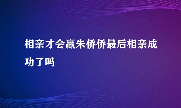 相亲才会赢朱侨侨最后相亲成功了吗