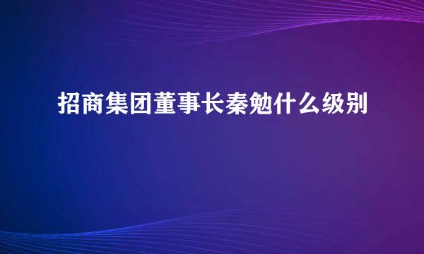 招商集团董事长秦勉什么级别