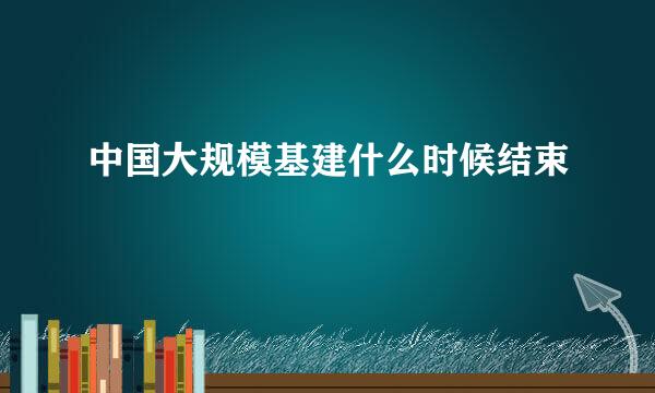 中国大规模基建什么时候结束