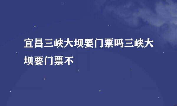 宜昌三峡大坝要门票吗三峡大坝要门票不