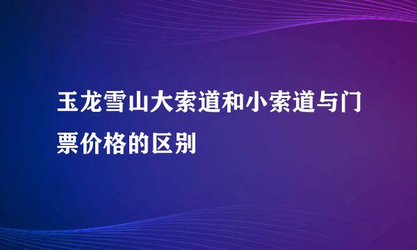 玉龙雪山大索道和小索道与门票价格的区别