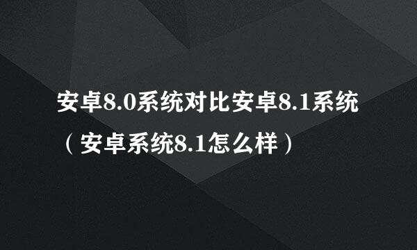 安卓8.0系统对比安卓8.1系统（安卓系统8.1怎么样）