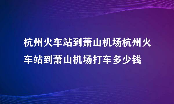 杭州火车站到萧山机场杭州火车站到萧山机场打车多少钱