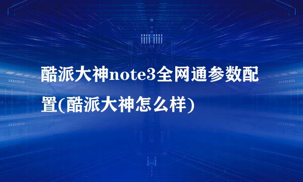 酷派大神note3全网通参数配置(酷派大神怎么样)