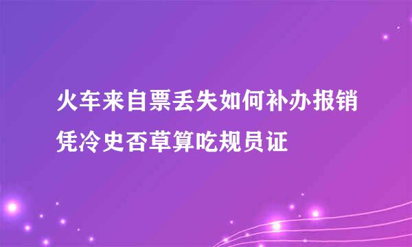 火车来自票丢失如何补办报销凭冷史否草算吃规员证