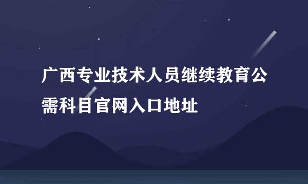 广西专业技术人员继续教育公需科目官网入口地址