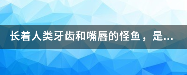 长着人类汉牙齿和嘴唇的怪鱼，是否真正存在？