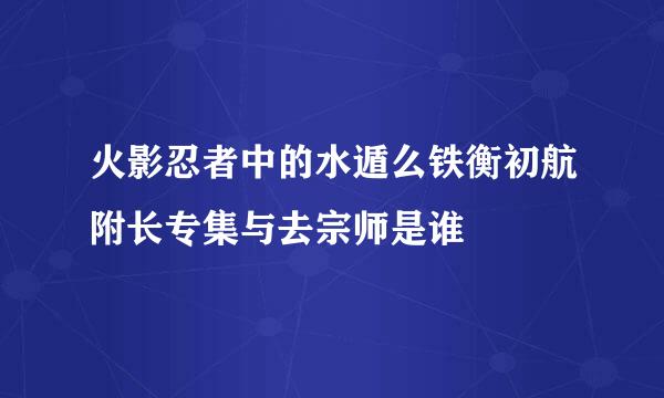 火影忍者中的水遁么铁衡初航附长专集与去宗师是谁